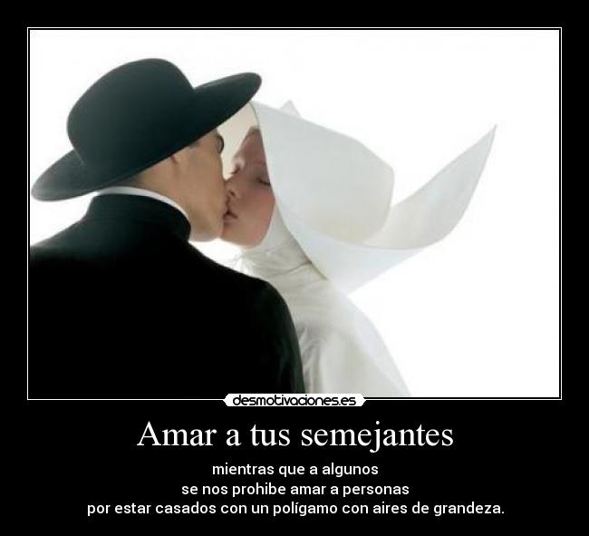Amar a tus semejantes - mientras que a algunos
se nos prohibe amar a personas
por estar casados con un polígamo con aires de grandeza.