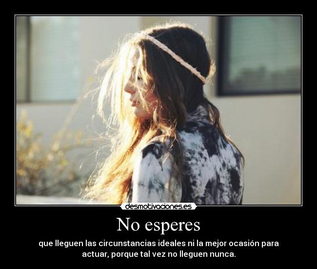 No esperes - que lleguen las circunstancias ideales ni la mejor ocasión para
actuar, porque tal vez no lleguen nunca.