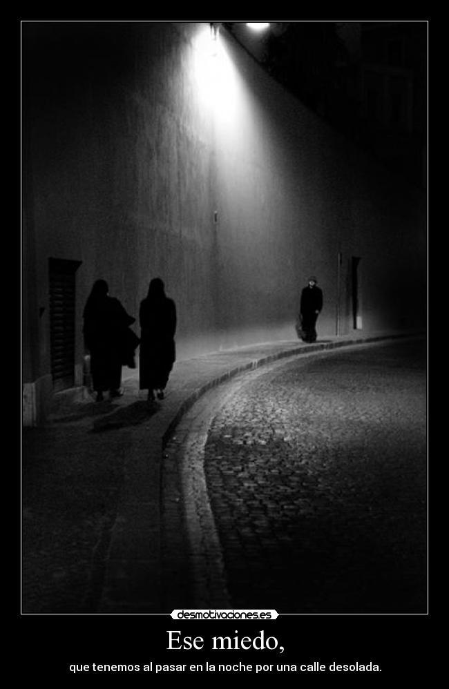 Ese miedo, - que tenemos al pasar en la noche por una calle desolada.