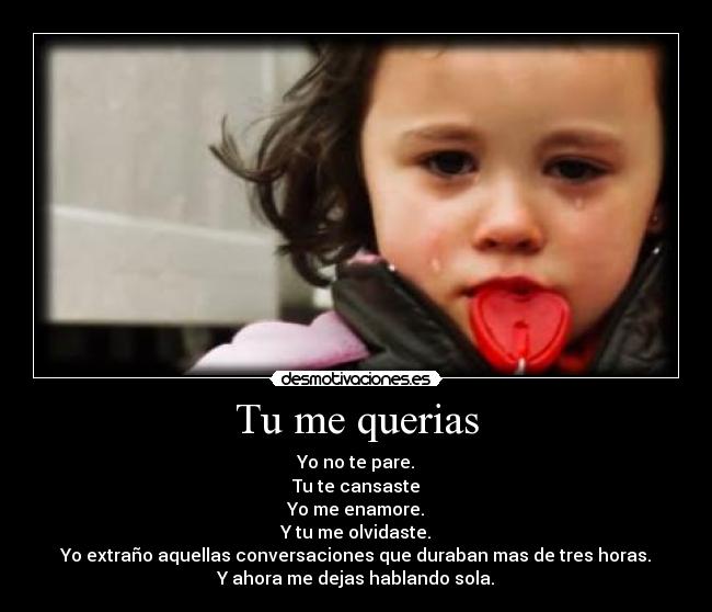 Tu me querias - Yo no te pare.
Tu te cansaste
Yo me enamore.
Y tu me olvidaste.
Yo extraño aquellas conversaciones que duraban mas de tres horas.
Y ahora me dejas hablando sola.