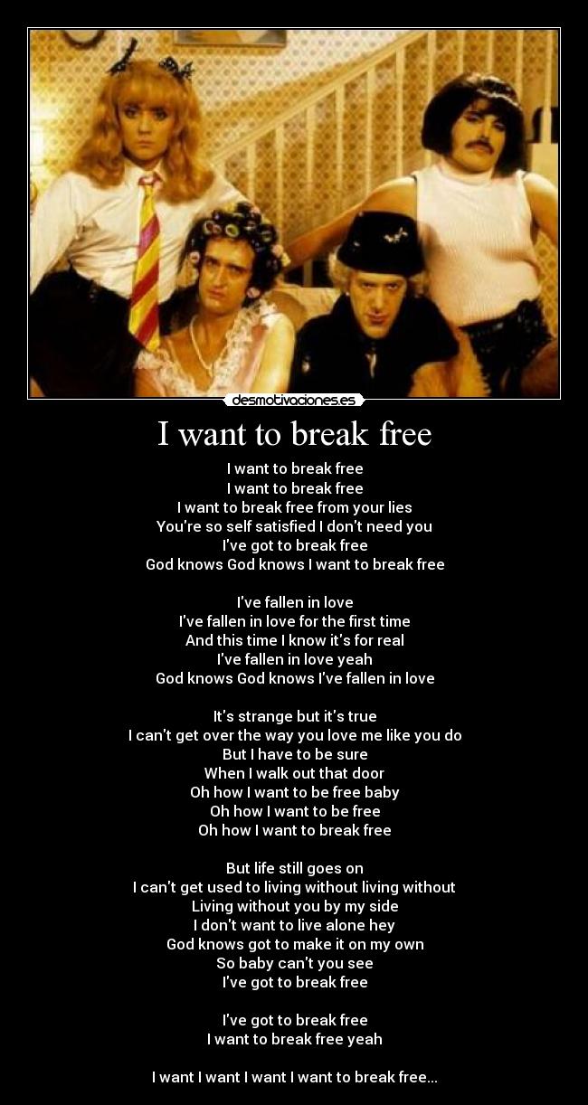 I want to break free - I want to break free
I want to break free
I want to break free from your lies
Youre so self satisfied I dont need you
Ive got to break free
God knows God knows I want to break free

Ive fallen in love
Ive fallen in love for the first time
And this time I know its for real
Ive fallen in love yeah
God knows God knows Ive fallen in love

Its strange but its true
I cant get over the way you love me like you do
But I have to be sure
When I walk out that door
Oh how I want to be free baby
Oh how I want to be free
Oh how I want to break free

But life still goes on
I cant get used to living without living without
Living without you by my side
I dont want to live alone hey
God knows got to make it on my own
So baby cant you see
Ive got to break free

Ive got to break free
I want to break free yeah

I want I want I want I want to break free...