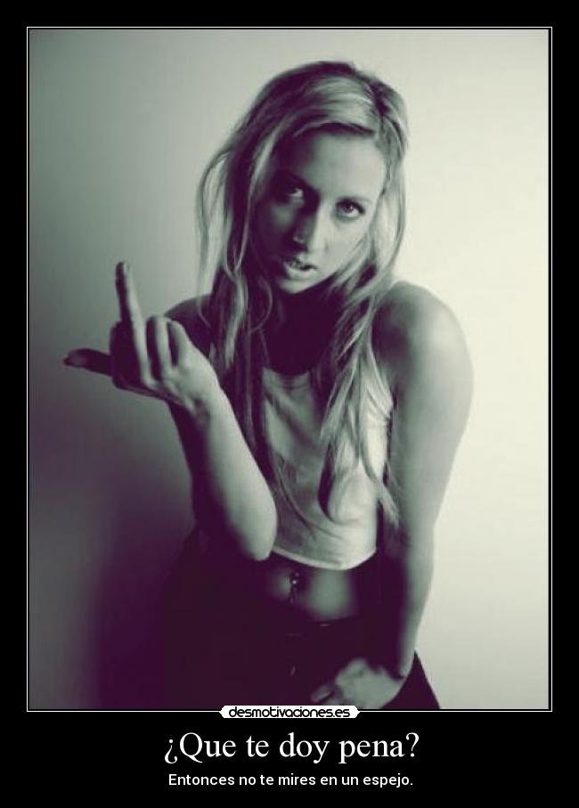 ¿Que te doy pena? - Entonces no te mires en un espejo.