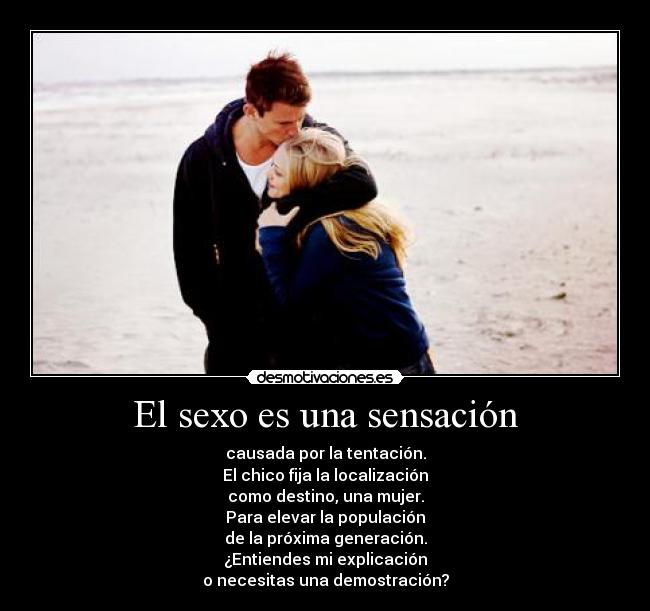 El sexo es una sensación - causada por la tentación.
El chico fija la localización
como destino, una mujer.
Para elevar la populación
de la próxima generación.
¿Entiendes mi explicación
o necesitas una demostración?