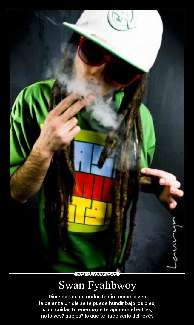 Swan Fyahbwoy - Dime con quien andas,te diré como lo ves
la balanza un día se te puede hundir bajo los pies,
si no cuidas tu energía,se te apodera el estrés,
no lo ves? que es? lo que te hace verlo del revés