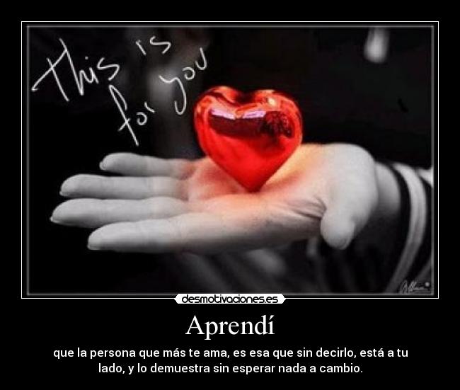 Aprendí - que la persona que más te ama, es esa que sin decirlo, está a tu
lado, y lo demuestra sin esperar nada a cambio.