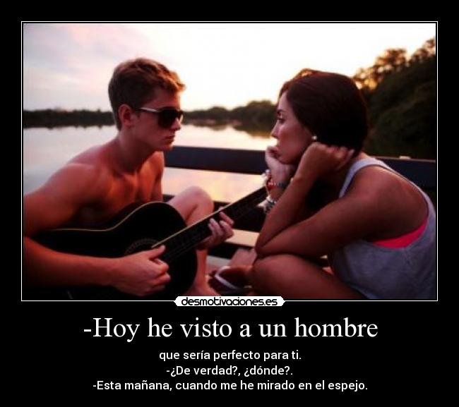 -Hoy he visto a un hombre - que sería perfecto para ti.
 -¿De verdad?, ¿dónde?. 
-Esta mañana, cuando me he mirado en el espejo.