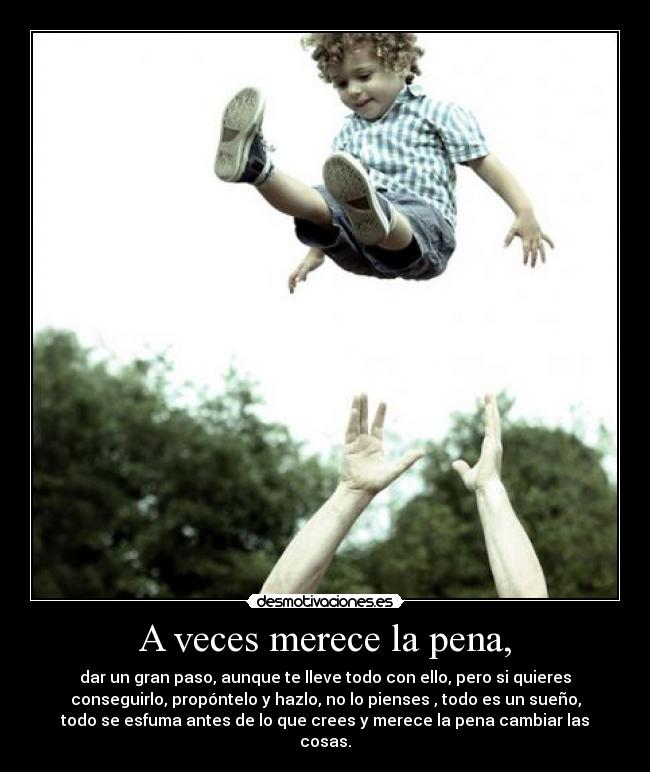 A veces merece la pena, - dar un gran paso, aunque te lleve todo con ello, pero si quieres
conseguirlo, propóntelo y hazlo, no lo pienses , todo es un sueño,
todo se esfuma antes de lo que crees y merece la pena cambiar las
cosas.