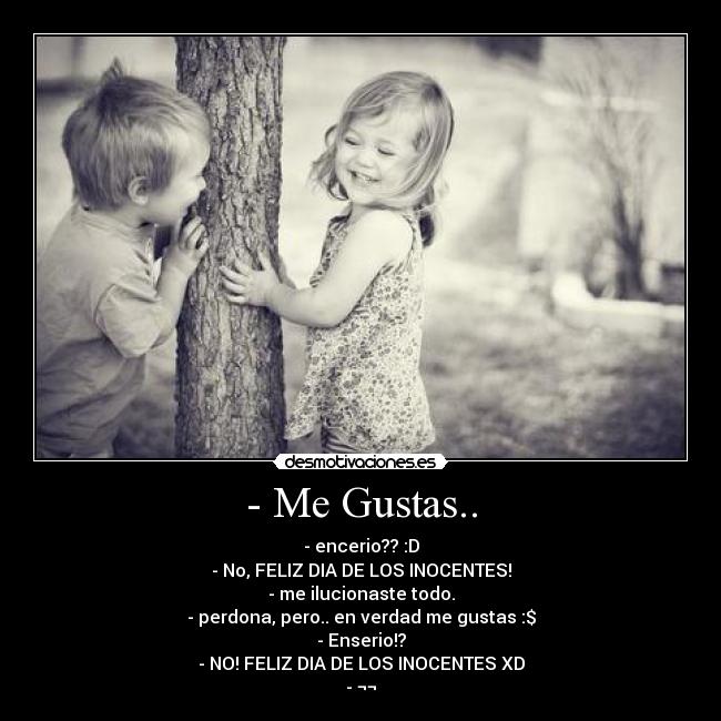 - Me Gustas.. - - encerio?? :D
- No, FELIZ DIA DE LOS INOCENTES!
- me ilucionaste todo.
- perdona, pero.. en verdad me gustas :$
- Enserio!?
- NO! FELIZ DIA DE LOS INOCENTES XD
- ¬¬