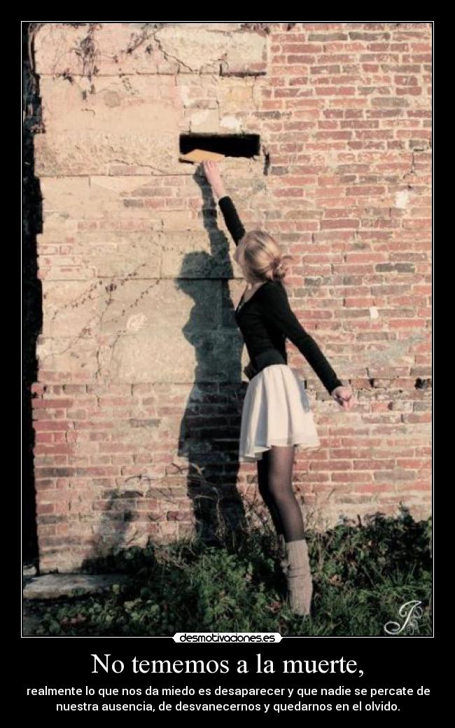 No tememos a la muerte, - realmente lo que nos da miedo es desaparecer y que nadie se percate de
nuestra ausencia, de desvanecernos y quedarnos en el olvido.