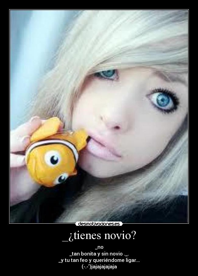 _¿tienes novio? - _no
_tan bonita y sin novio ._.
_y tu tan feo y queriéndome ligar...
(-.-)jajajajajaja