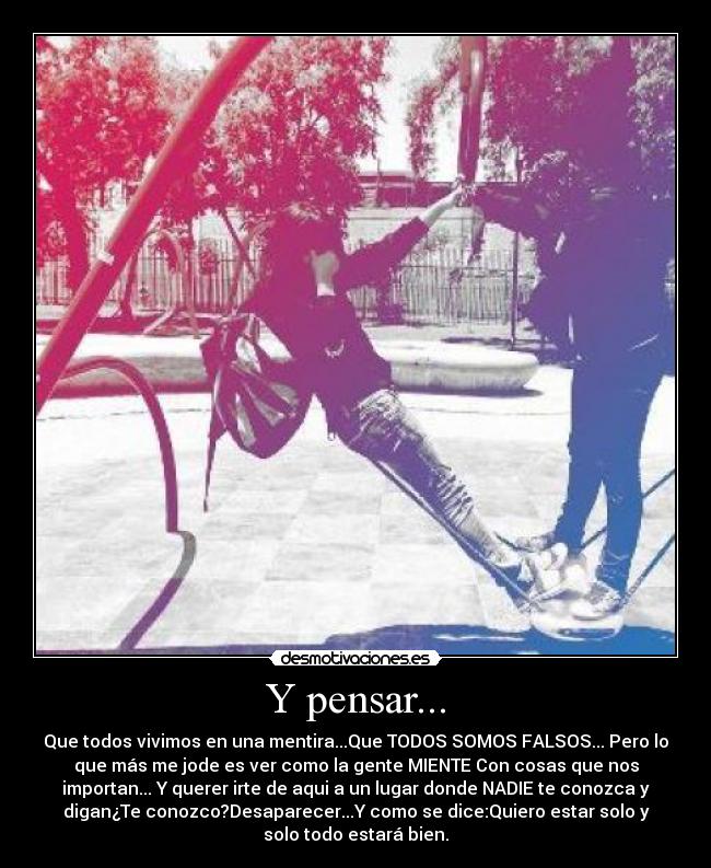 Y pensar... - Que todos vivimos en una mentira...Que TODOS SOMOS FALSOS... Pero lo
que más me jode es ver como la gente MIENTE Con cosas que nos
importan... Y querer irte de aqui a un lugar donde NADIE te conozca y
digan¿Te conozco?Desaparecer...Y como se dice:Quiero estar solo y
solo todo estará bien.