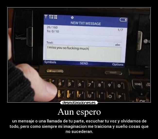 Aun espero - un mensaje o una llamada de tu parte, escuchar tu voz y olvidarnos de
todo, pero como siempre mi imaginacion me traiciona y sueño cosas que
no sucederan.