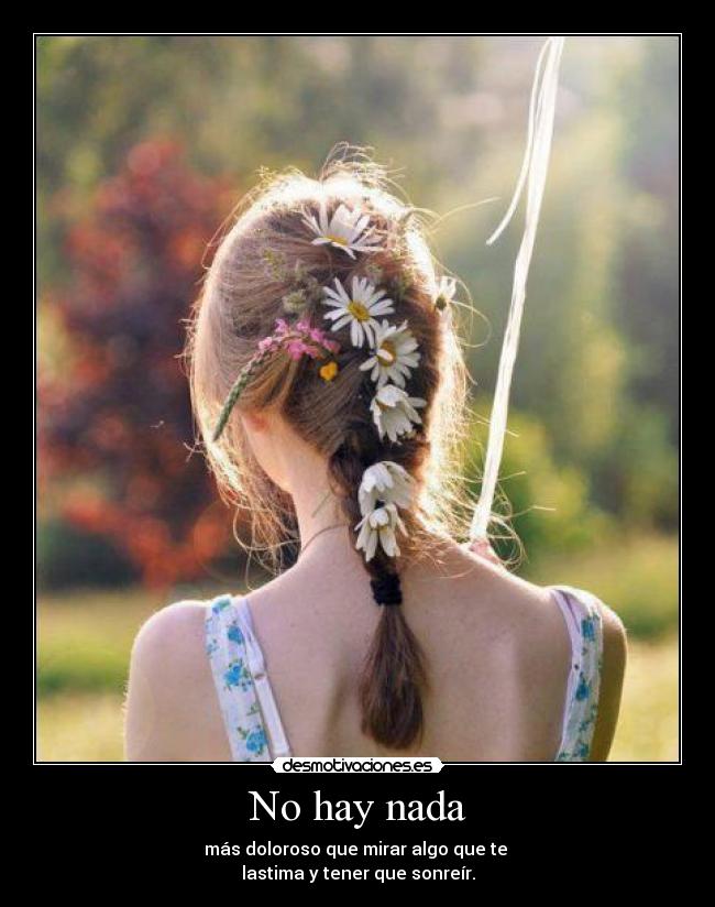 No hay nada - más doloroso que mirar algo que te
lastima y tener que sonreír.