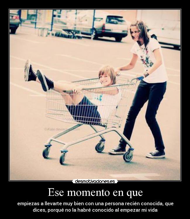 Ese momento en que - empiezas a llevarte muy bien con una persona recién conocida, que
dices, porqué no la habré conocido al empezar mi vida