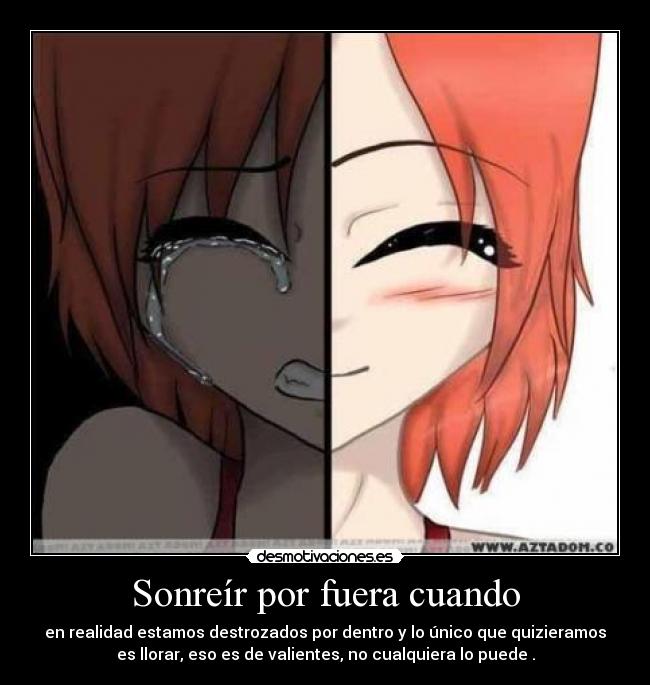 Sonreír por fuera cuando - en realidad estamos destrozados por dentro y lo único que quizieramos
es llorar, eso es de valientes, no cualquiera lo puede .