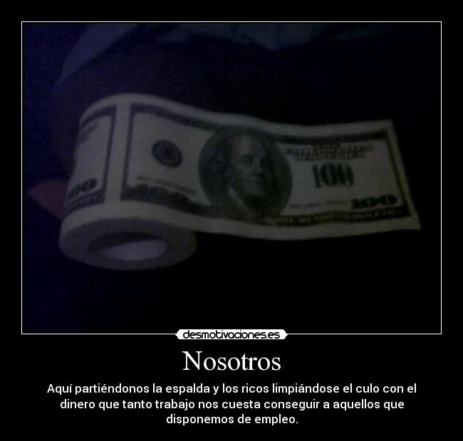 Nosotros - Aquí partiéndonos la espalda y los ricos limpiándose el culo con el
dinero que tanto trabajo nos cuesta conseguir a aquellos que
disponemos de empleo.