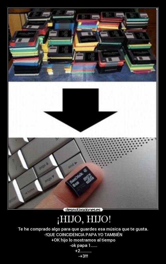 ¡HIJO, HIJO! - Te he comprado algo para que guardes esa música que te gusta.
-!QUE COINCIDENCIA PAPA YO TAMBIÉN
+OK hijo lo mostramos al tiempo
-ok papa 1......
+2...........
-+3!!!