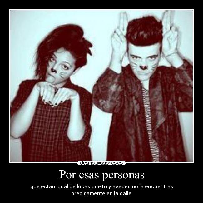 Por esas personas - que están igual de locas que tu y aveces no la encuentras precisamente en la calle.