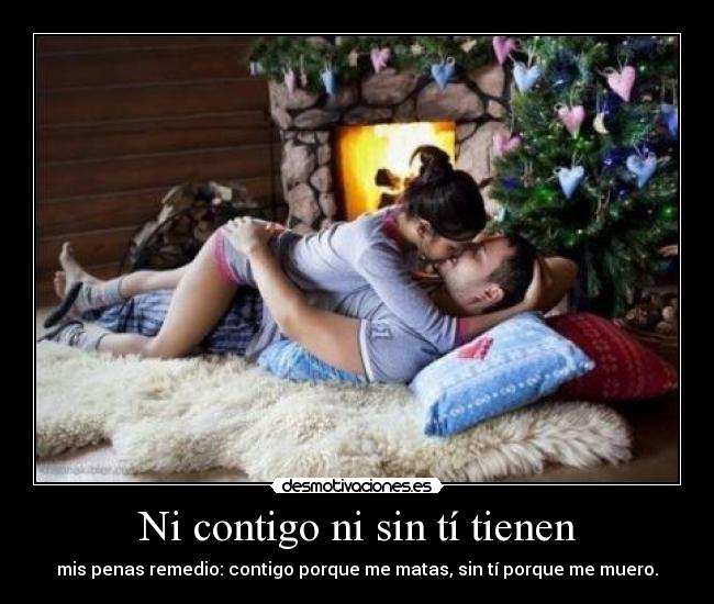 Ni contigo ni sin tí tienen - mis penas remedio: contigo porque me matas, sin tí porque me muero.