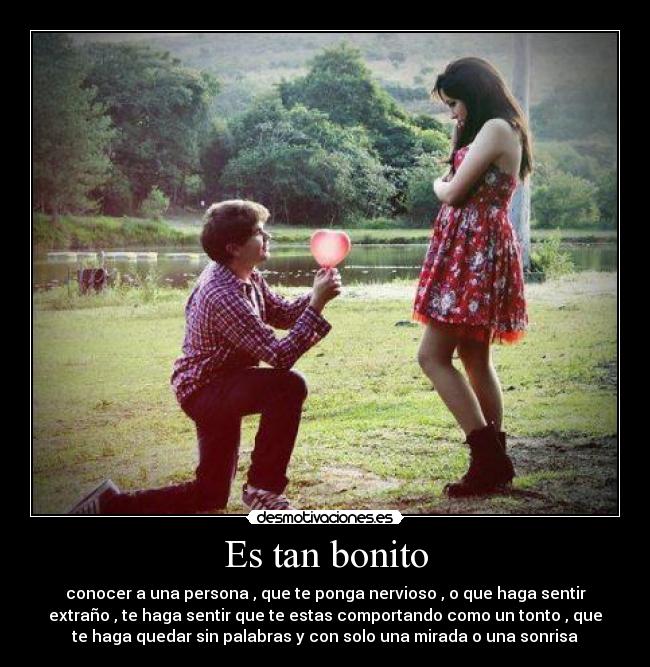 Es tan bonito - conocer a una persona , que te ponga nervioso , o que haga sentir
extraño , te haga sentir que te estas comportando como un tonto , que
te haga quedar sin palabras y con solo una mirada o una sonrisa