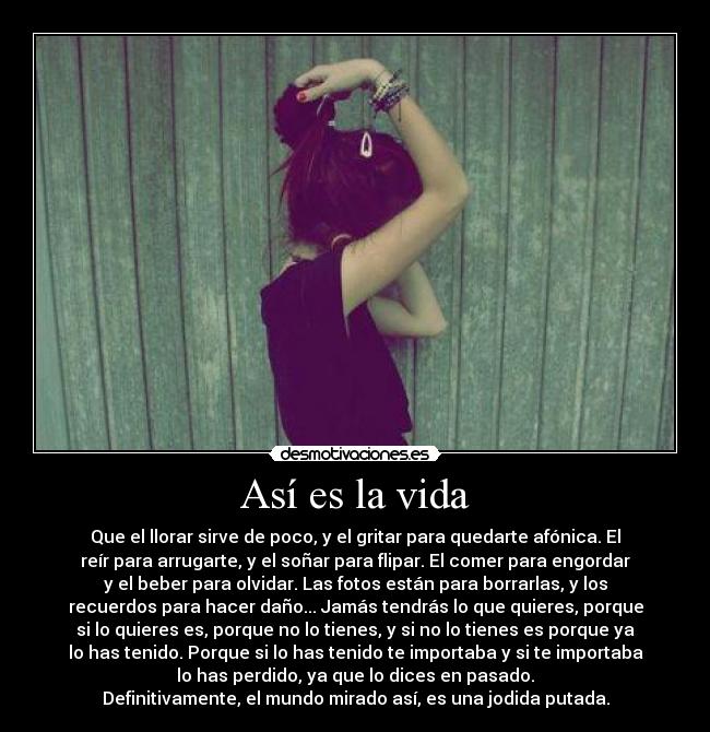 Así es la vida - Que el llorar sirve de poco, y el gritar para quedarte afónica. El
reír para arrugarte, y el soñar para flipar. El comer para engordar
y el beber para olvidar. Las fotos están para borrarlas, y los
recuerdos para hacer daño... Jamás tendrás lo que quieres, porque
si lo quieres es, porque no lo tienes, y si no lo tienes es porque ya
lo has tenido. Porque si lo has tenido te importaba y si te importaba
lo has perdido, ya que lo dices en pasado.
Definitivamente, el mundo mirado así, es una jodida putada.
