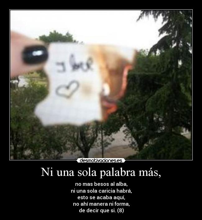 Ni una sola palabra más, - no mas besos al alba,
ni una sola caricia habrá,
esto se acaba aquí,
no ahí manera ni forma,
de decir que si. (8)