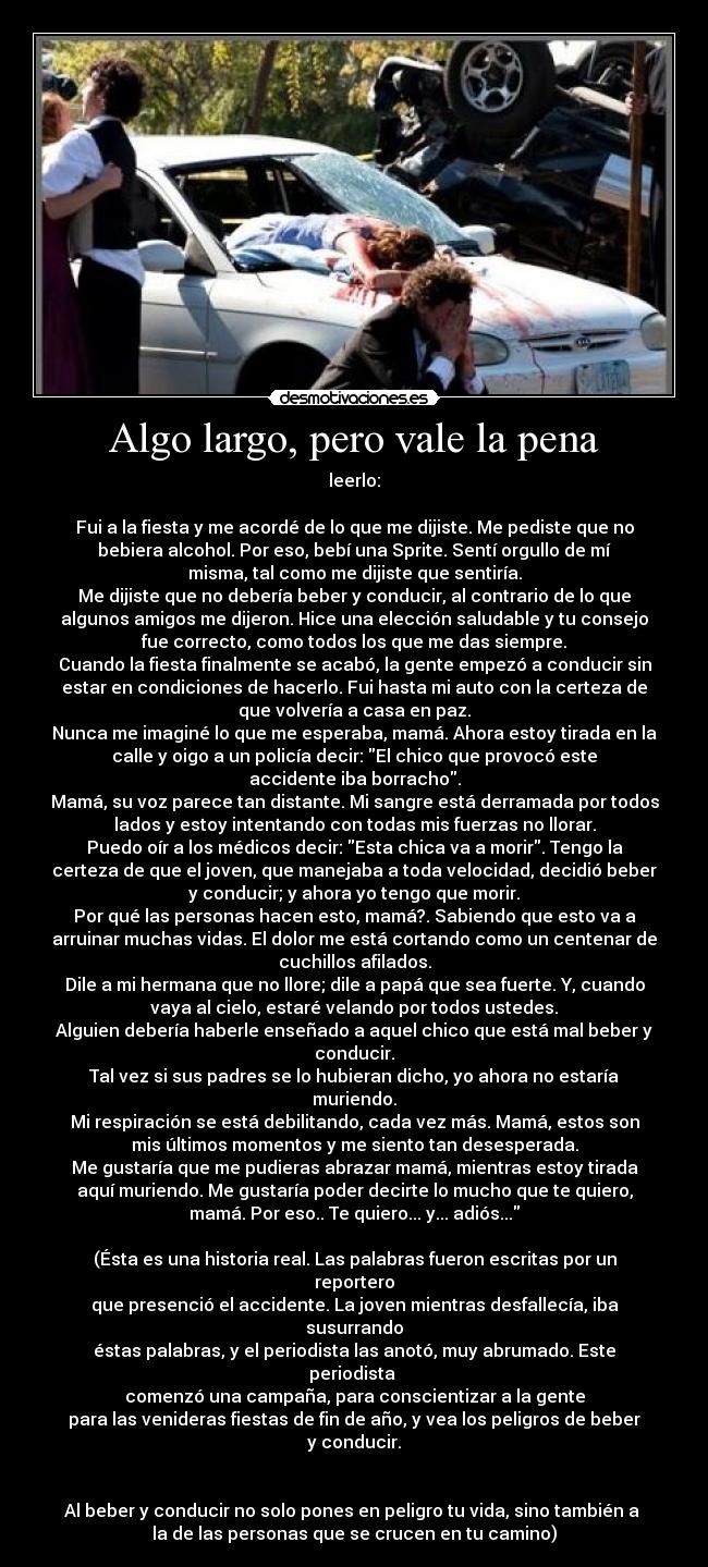 Algo largo, pero vale la pena - leerlo:
Fui a la fiesta y me acordé de lo que me dijiste. Me pediste que no
bebiera alcohol. Por eso, bebí una Sprite. Sentí orgullo de mí
misma, tal como me dijiste que sentiría.
Me dijiste que no debería beber y conducir, al contrario de lo que
algunos amigos me dijeron. Hice una elección saludable y tu consejo
fue correcto, como todos los que me das siempre.
Cuando la fiesta finalmente se acabó, la gente empezó a conducir sin
estar en condiciones de hacerlo. Fui hasta mi auto con la certeza de
que volvería a casa en paz.
Nunca me imaginé lo que me esperaba, mamá. Ahora estoy tirada en la
calle y oigo a un policía decir: El chico que provocó este
accidente iba borracho.
Mamá, su voz parece tan distante. Mi sangre está derramada por todos
lados y estoy intentando con todas mis fuerzas no llorar.
Puedo oír a los médicos decir: Esta chica va a morir. Tengo la
certeza de que el joven, que manejaba a toda velocidad, decidió beber
y conducir; y ahora yo tengo que morir.
Por qué las personas hacen esto, mamá?. Sabiendo que esto va a
arruinar muchas vidas. El dolor me está cortando como un centenar de
cuchillos afilados.
Dile a mi hermana que no llore; dile a papá que sea fuerte. Y, cuando
vaya al cielo, estaré velando por todos ustedes.
Alguien debería haberle enseñado a aquel chico que está mal beber y
conducir.
Tal vez si sus padres se lo hubieran dicho, yo ahora no estaría
muriendo.
Mi respiración se está debilitando, cada vez más. Mamá, estos son
mis últimos momentos y me siento tan desesperada.
Me gustaría que me pudieras abrazar mamá, mientras estoy tirada
aquí muriendo. Me gustaría poder decirte lo mucho que te quiero,
mamá. Por eso.. Te quiero... y... adiós...
(Ésta es una historia real. Las palabras fueron escritas por un
reportero
que presenció el accidente. La joven mientras desfallecía, iba
susurrando
éstas palabras, y el periodista las anotó, muy abrumado. Este
periodista
comenzó una campaña, para conscientizar a la gente
para las venideras fiestas de fin de año, y vea los peligros de beber
y conducir.
Al beber y conducir no solo pones en peligro tu vida, sino también a
la de las personas que se crucen en tu camino)