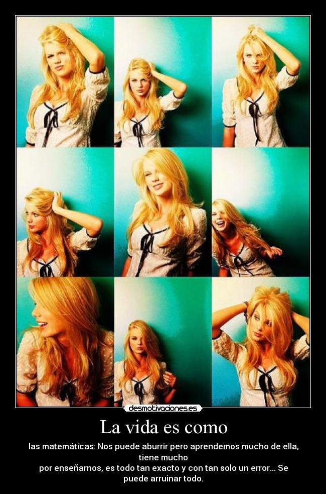 La vida es como - las matemáticas: Nos puede aburrir pero aprendemos mucho de ella, tiene mucho
por enseñarnos, es todo tan exacto y con tan solo un error... Se puede arruinar todo.