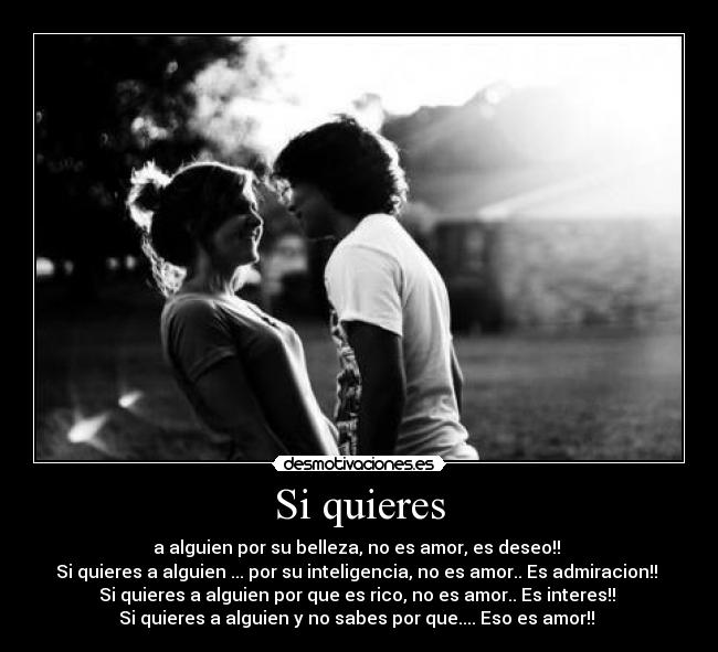 Si quieres - a alguien por su belleza, no es amor, es deseo!!
Si quieres a alguien ... por su inteligencia, no es amor.. Es admiracion!!
Si quieres a alguien por que es rico, no es amor.. Es interes!!
Si quieres a alguien y no sabes por que.... Eso es amor!! ♥