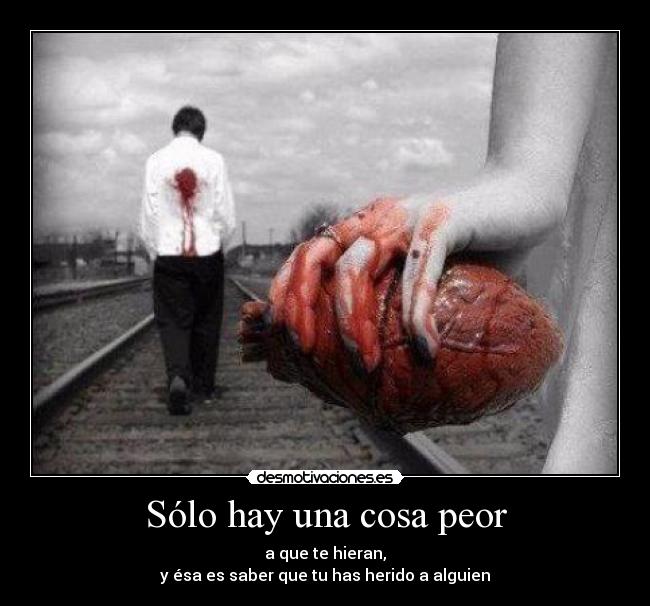 Sólo hay una cosa peor - a que te hieran,
y ésa es saber que tu has herido a alguien