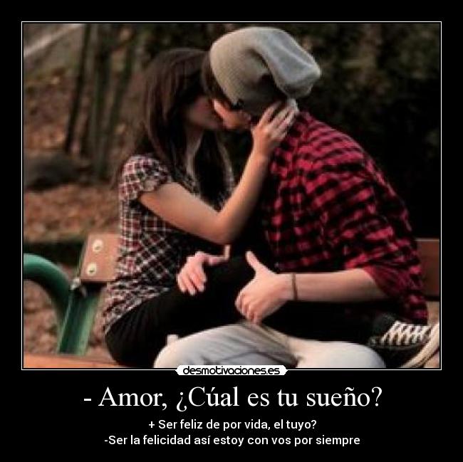- Amor, ¿Cúal es tu sueño? - + Ser feliz de por vida, el tuyo?
-Ser la felicidad así estoy con vos por siempre