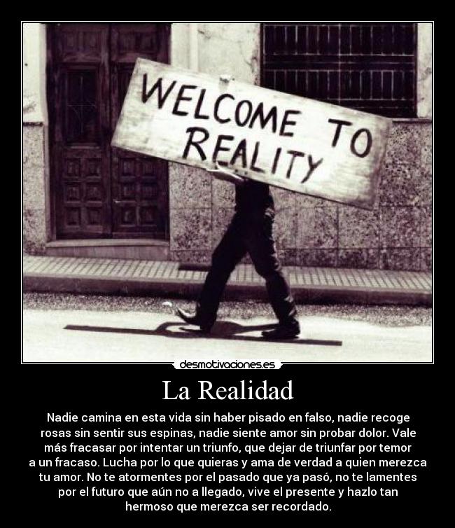 La Realidad - Nadie camina en esta vida sin haber pisado en falso, nadie recoge
rosas sin sentir sus espinas, nadie siente amor sin probar dolor. Vale
más fracasar por intentar un triunfo, que dejar de triunfar por temor
a un fracaso. Lucha por lo que quieras y ama de verdad a quien merezca
tu amor. No te atormentes por el pasado que ya pasó, no te lamentes
por el futuro que aún no a llegado, vive el presente y hazlo tan
hermoso que merezca ser recordado.