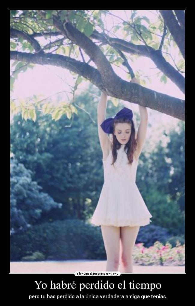 Yo habré perdido el tiempo - pero tu has perdido a la única verdadera amiga que tenias.