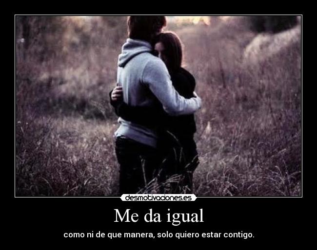 Me da igual - como ni de que manera, solo quiero estar contigo.