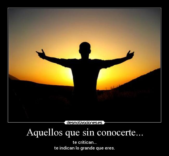 Aquellos que sin conocerte... - te critican...
te indican lo grande que eres.