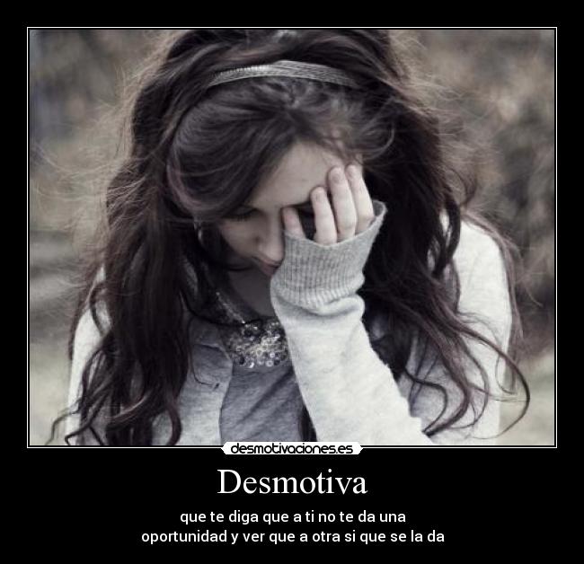 Desmotiva - que te diga que a ti no te da una
oportunidad y ver que a otra si que se la da