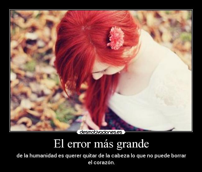 El error más grande - de la humanidad es querer quitar de la cabeza lo que no puede borrar el corazón.