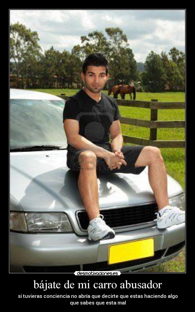bájate de mi carro abusador - si tuvieras conciencia no abría que decirte que estas haciendo algo
que sabes que esta mal