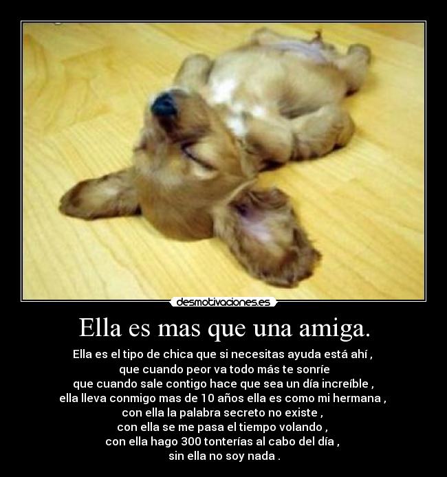 Ella es mas que una amiga. - Ella es el tipo de chica que si necesitas ayuda está ahí ,
que cuando peor va todo más te sonríe
que cuando sale contigo hace que sea un día increíble ,
ella lleva conmigo mas de 10 años ella es como mi hermana ,
con ella la palabra secreto no existe ,
con ella se me pasa el tiempo volando ,
con ella hago 300 tonterías al cabo del día ,
sin ella no soy nada .