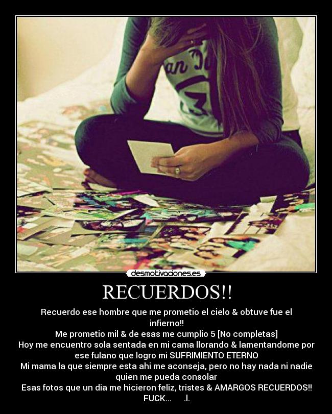 RECUERDOS!! - Recuerdo ese hombre que me prometio el cielo & obtuve fue el
infierno!!
Me prometio mil & de esas me cumplio 5 [No completas]
Hoy me encuentro sola sentada en mi cama llorando & lamentandome por
ese fulano que logro mi SUFRIMIENTO ETERNO
Mi mama la que siempre esta ahi me aconseja, pero no hay nada ni nadie
quien me pueda consolar
Esas fotos que un dia me hicieron feliz, tristes & AMARGOS RECUERDOS!!
FUCK...      .l.