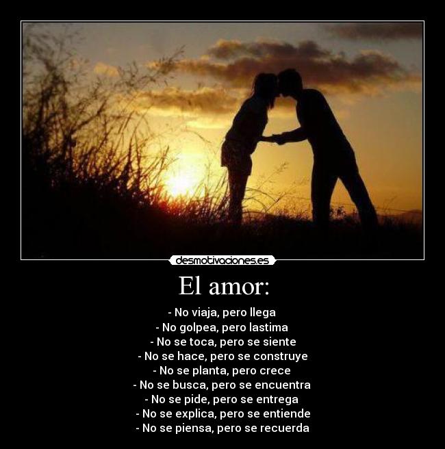 El amor: - - No viaja, pero llega 
- No golpea, pero lastima 
- No se toca, pero se siente
 - No se hace, pero se construye 
- No se planta, pero crece 
- No se busca, pero se encuentra 
- No se pide, pero se entrega 
- No se explica, pero se entiende
 - No se piensa, pero se recuerda ♥