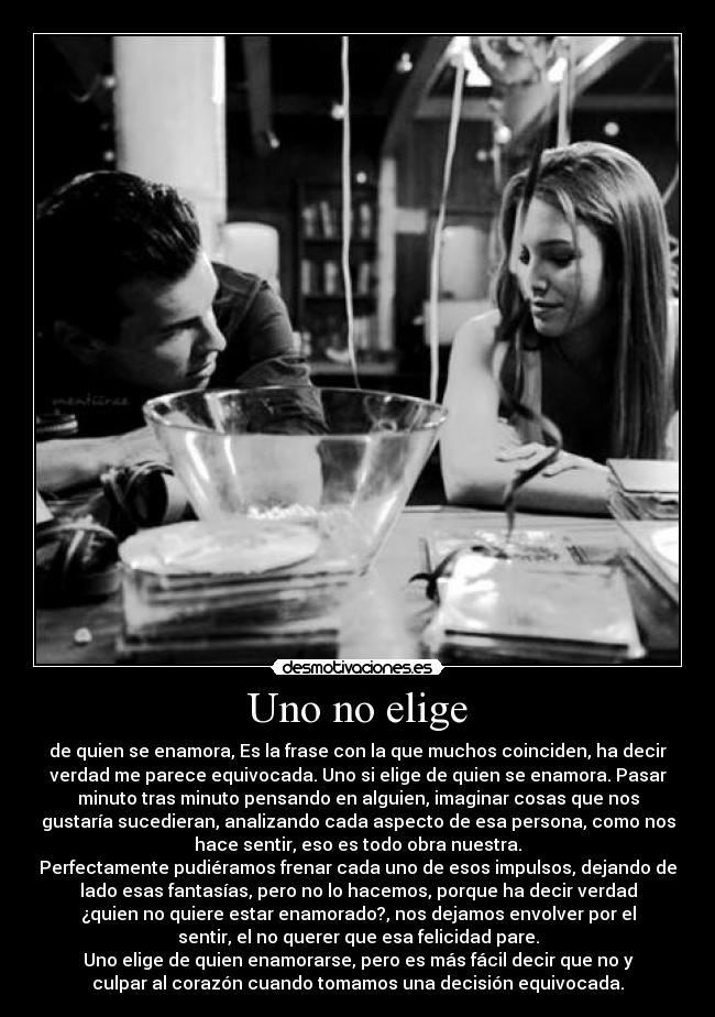 Uno no elige - de quien se enamora, Es la frase con la que muchos coinciden, ha decir
verdad me parece equivocada. Uno si elige de quien se enamora. Pasar
minuto tras minuto pensando en alguien, imaginar cosas que nos
gustaría sucedieran, analizando cada aspecto de esa persona, como nos
hace sentir, eso es todo obra nuestra.
Perfectamente pudiéramos frenar cada uno de esos impulsos, dejando de
lado esas fantasías, pero no lo hacemos, porque ha decir verdad
¿quien no quiere estar enamorado?, nos dejamos envolver por el
sentir, el no querer que esa felicidad pare.
Uno elige de quien enamorarse, pero es más fácil decir que no y
culpar al corazón cuando tomamos una decisión equivocada.