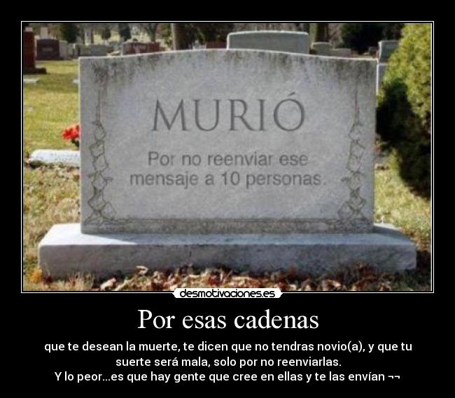 Por esas cadenas - que te desean la muerte, te dicen que no tendras novio(a), y que tu
suerte será mala, solo por no reenviarlas.
Y lo peor...es que hay gente que cree en ellas y te las envían ¬¬