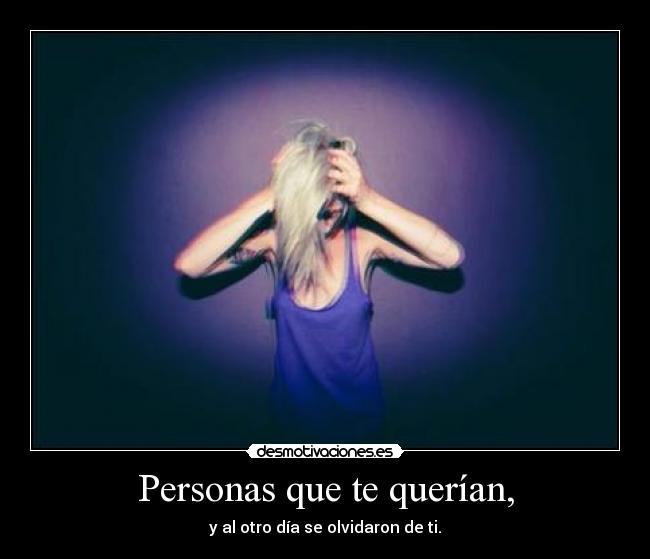Personas que te querían, - y al otro día se olvidaron de ti.