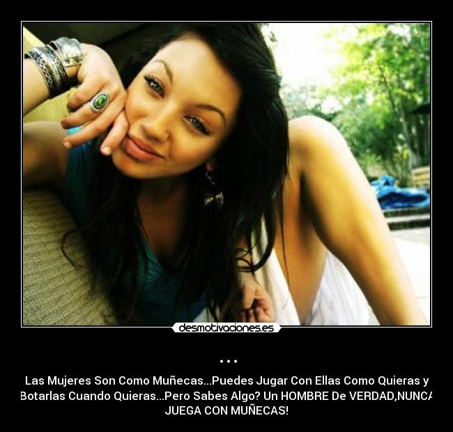... - Las Mujeres Son Como Muñecas...Puedes Jugar Con Ellas Como Quieras y
Botarlas Cuando Quieras...Pero Sabes Algo? Un HOMBRE De VERDAD,NUNCA
JUEGA CON MUÑECAS!