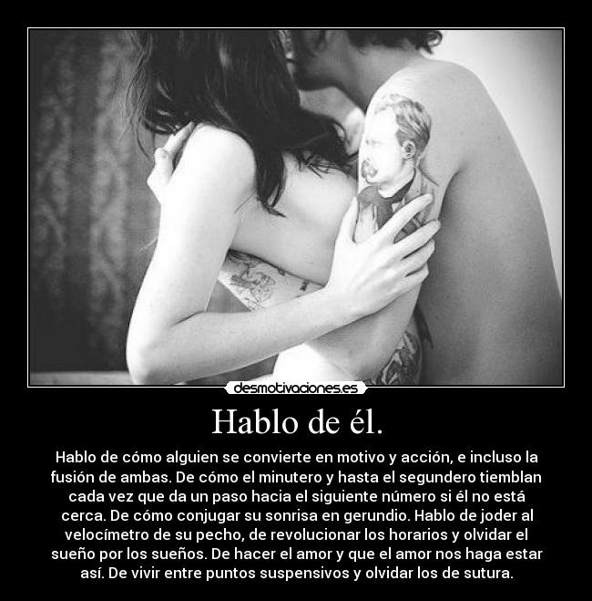 Hablo de él. - Hablo de cómo alguien se convierte en motivo y acción, e incluso la
fusión de ambas. De cómo el minutero y hasta el segundero tiemblan
cada vez que da un paso hacia el siguiente número si él no está
cerca. De cómo conjugar su sonrisa en gerundio. Hablo de joder al
velocímetro de su pecho, de revolucionar los horarios y olvidar el
sueño por los sueños. De hacer el amor y que el amor nos haga estar
así. De vivir entre puntos suspensivos y olvidar los de sutura.