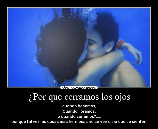¿Por que cerramos los ojos - cuando besamos,
Cuando lloramos,
o cuando soñamos?.....
por que tal vez las cosas mas hermosas no se ven si no que se sienten.