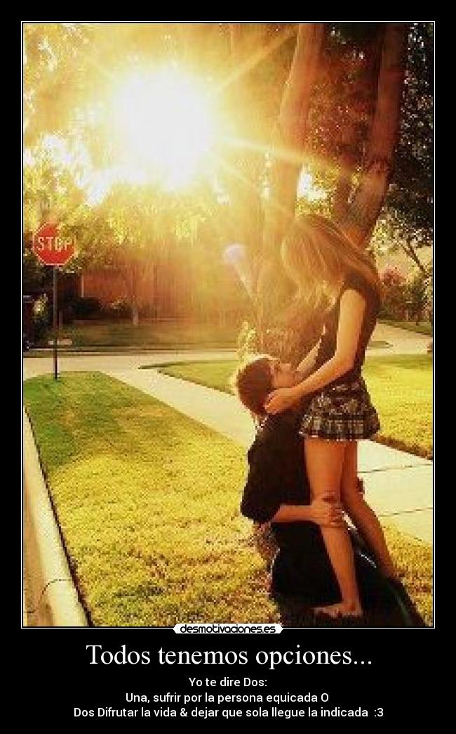 Todos tenemos opciones... - Yo te dire Dos:
Una, sufrir por la persona equicada O 
Dos Difrutar la vida & dejar que sola llegue la indicada♥ :3