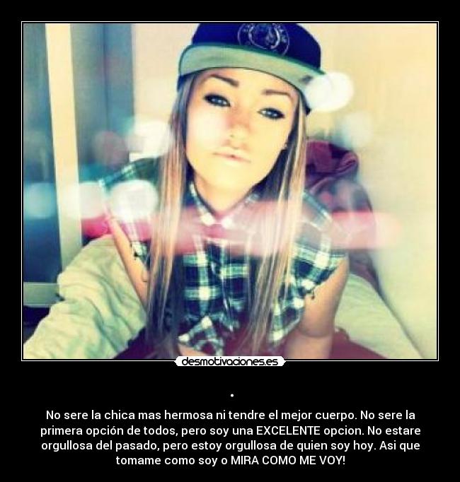 . - No sere la chica mas hermosa ni tendre el mejor cuerpo. No sere la
primera opción de todos, pero soy una EXCELENTE opcion. No estare
orgullosa del pasado, pero estoy orgullosa de quien soy hoy. Asi que
tomame como soy o MIRA COMO ME VOY!