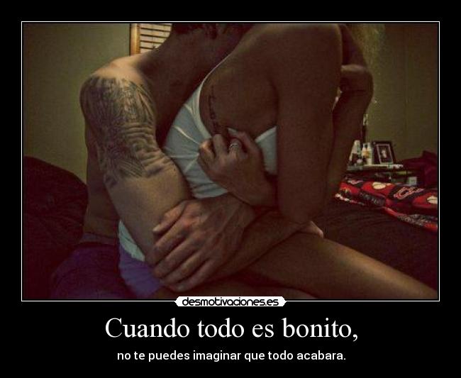 Cuando todo es bonito, - no te puedes imaginar que todo acabara.